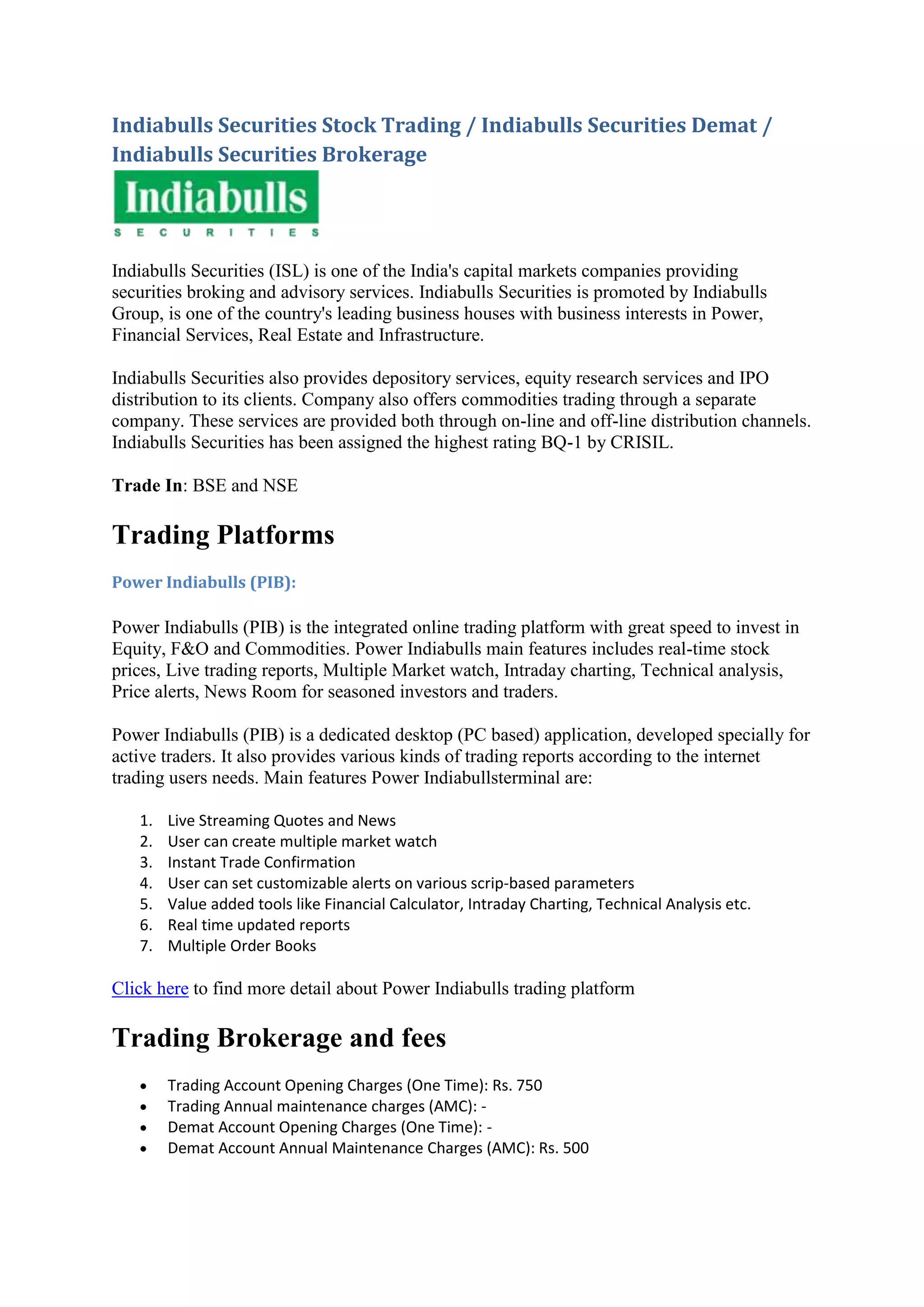 Indiabulls Securities Stock Trading / Indiabulls Securities Demat /
Indiabulls Securities Brokerage




Indiabulls Securities (ISL) is one of the India's capital markets companies providing
securities broking and advisory services. Indiabulls Securities is promoted by Indiabulls
Group, is one of the country's leading business houses with business interests in Power,
Financial Services, Real Estate and Infrastructure.

Indiabulls Securities also provides depository services, equity research services and IPO
distribution to its clients. Company also offers commodities trading through a separate
company. These services are provided both through on-line and off-line distribution channels.
Indiabulls Securities has been assigned the highest rating BQ-1 by CRISIL.

Trade In: BSE and NSE

Trading Platforms
Power Indiabulls (PIB):

Power Indiabulls (PIB) is the integrated online trading platform with great speed to invest in
Equity, F&O and Commodities. Power Indiabulls main features includes real-time stock
prices, Live trading reports, Multiple Market watch, Intraday charting, Technical analysis,
Price alerts, News Room for seasoned investors and traders.

Power Indiabulls (PIB) is a dedicated desktop (PC based) application, developed specially for
active traders. It also provides various kinds of trading reports according to the internet
trading users needs. Main features Power Indiabullsterminal are:

   1.   Live Streaming Quotes and News
   2.   User can create multiple market watch
   3.   Instant Trade Confirmation
   4.   User can set customizable alerts on various scrip-based parameters
   5.   Value added tools like Financial Calculator, Intraday Charting, Technical Analysis etc.
   6.   Real time updated reports
   7.   Multiple Order Books

Click here to find more detail about Power Indiabulls trading platform

Trading Brokerage and fees
       Trading Account Opening Charges (One Time): Rs. 750
       Trading Annual maintenance charges (AMC): -
       Demat Account Opening Charges (One Time): -
       Demat Account Annual Maintenance Charges (AMC): Rs. 500
 