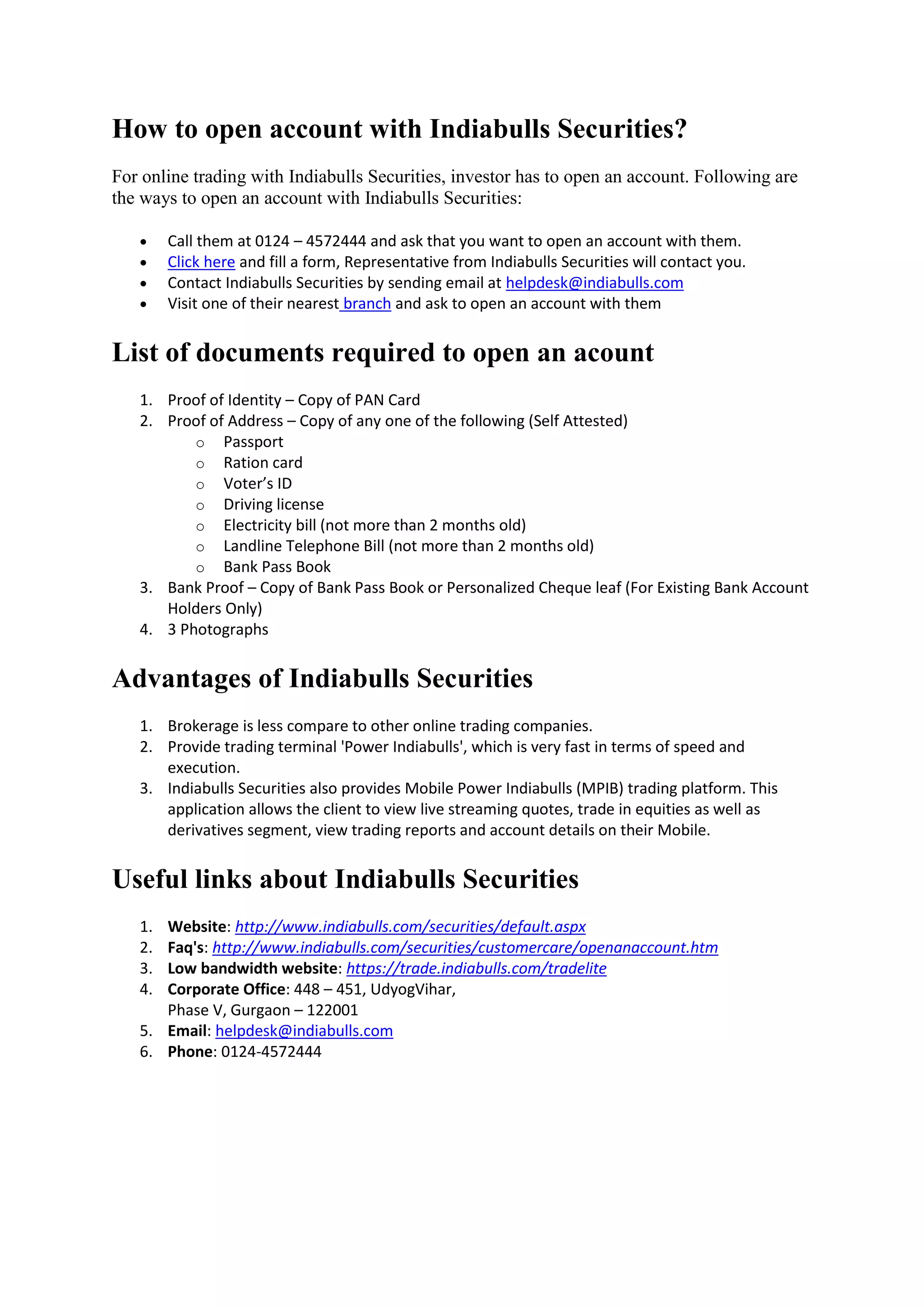 How to open account with Indiabulls Securities?
For online trading with Indiabulls Securities, investor has to open an account. Following are
the ways to open an account with Indiabulls Securities:

       Call them at 0124 – 4572444 and ask that you want to open an account with them.
       Click here and fill a form, Representative from Indiabulls Securities will contact you.
       Contact Indiabulls Securities by sending email at helpdesk@indiabulls.com
       Visit one of their nearest branch and ask to open an account with them


List of documents required to open an acount
   1. Proof of Identity – Copy of PAN Card
   2. Proof of Address – Copy of any one of the following (Self Attested)
          o Passport
          o Ration card
          o Voter’s ID
          o Driving license
          o Electricity bill (not more than 2 months old)
          o Landline Telephone Bill (not more than 2 months old)
          o Bank Pass Book
   3. Bank Proof – Copy of Bank Pass Book or Personalized Cheque leaf (For Existing Bank Account
      Holders Only)
   4. 3 Photographs


Advantages of Indiabulls Securities
   1. Brokerage is less compare to other online trading companies.
   2. Provide trading terminal 'Power Indiabulls', which is very fast in terms of speed and
      execution.
   3. Indiabulls Securities also provides Mobile Power Indiabulls (MPIB) trading platform. This
      application allows the client to view live streaming quotes, trade in equities as well as
      derivatives segment, view trading reports and account details on their Mobile.


Useful links about Indiabulls Securities
   1. Website: http://www.indiabulls.com/securities/default.aspx
   2. Faq's: http://www.indiabulls.com/securities/customercare/openanaccount.htm
   3. Low bandwidth website: https://trade.indiabulls.com/tradelite
   4. Corporate Office: 448 – 451, UdyogVihar,
      Phase V, Gurgaon – 122001
   5. Email: helpdesk@indiabulls.com
   6. Phone: 0124-4572444
 