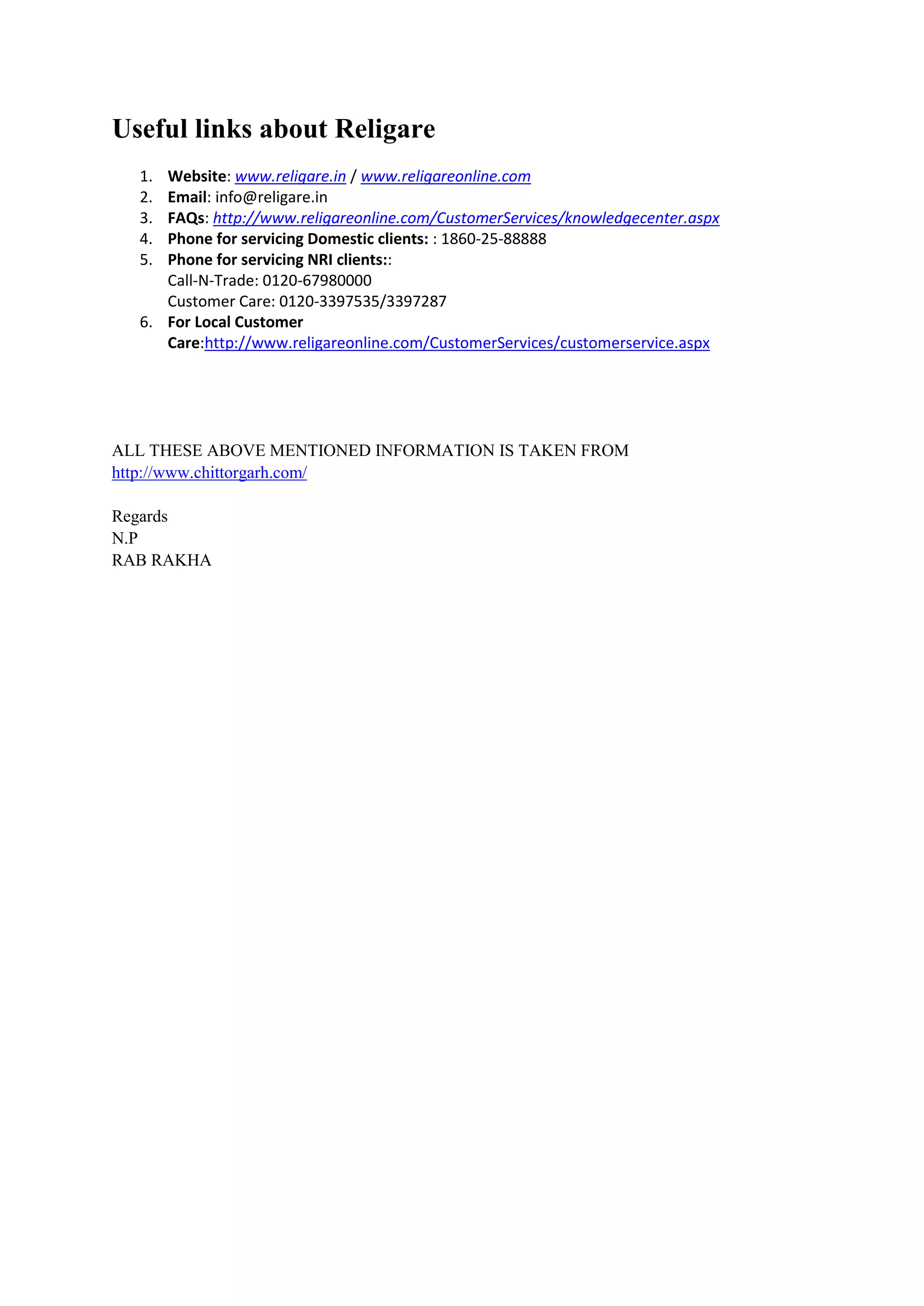Useful links about Religare
  1. Website: www.religare.in / www.religareonline.com
  2. Email: info@religare.in
  3. FAQs: http://www.religareonline.com/CustomerServices/knowledgecenter.aspx
  4. Phone for servicing Domestic clients: : 1860-25-88888
  5. Phone for servicing NRI clients::
     Call-N-Trade: 0120-67980000
     Customer Care: 0120-3397535/3397287
  6. For Local Customer
     Care:http://www.religareonline.com/CustomerServices/customerservice.aspx




ALL THESE ABOVE MENTIONED INFORMATION IS TAKEN FROM
http://www.chittorgarh.com/

Regards
N.P
RAB RAKHA
 