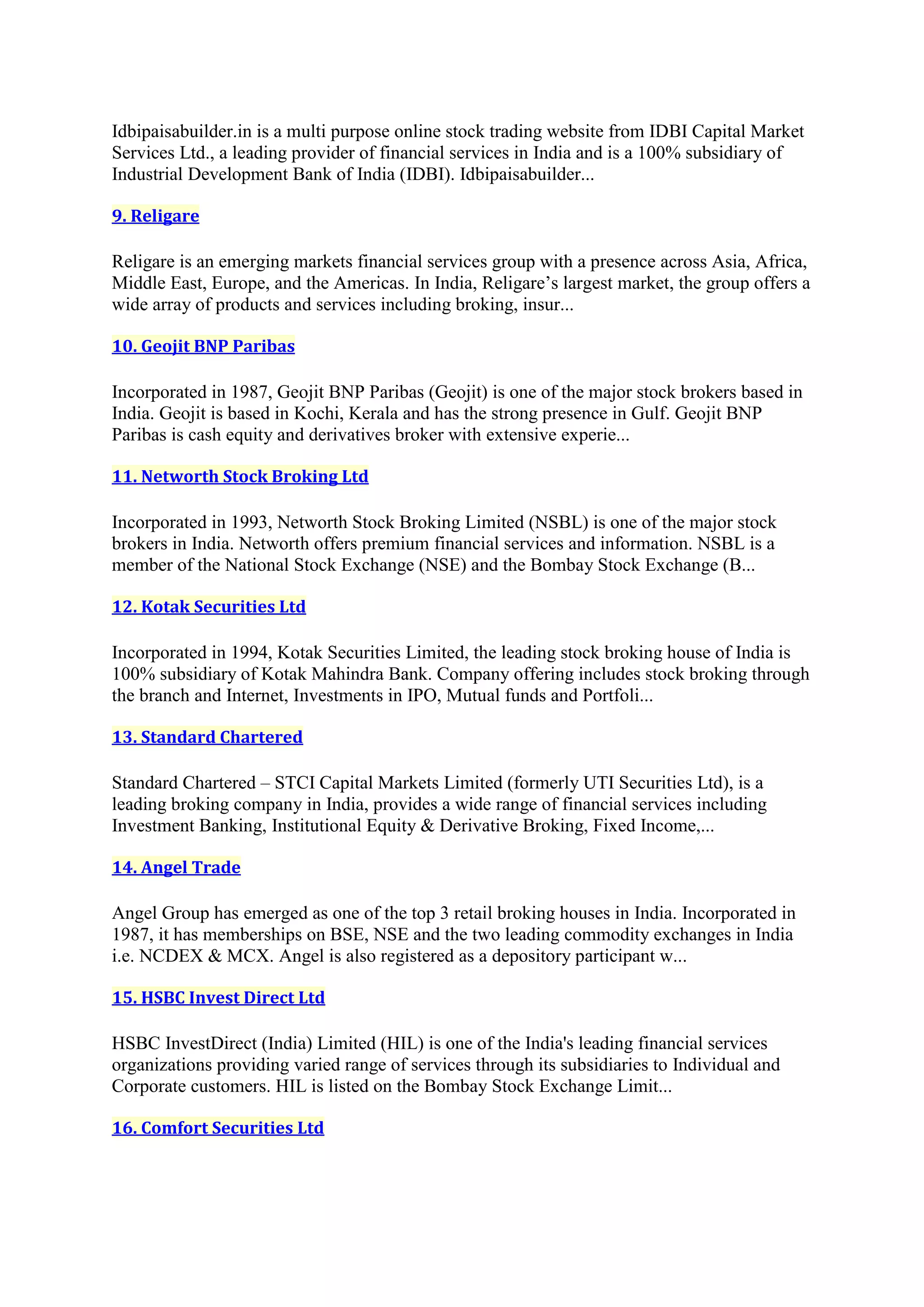 Idbipaisabuilder.in is a multi purpose online stock trading website from IDBI Capital Market
Services Ltd., a leading provider of financial services in India and is a 100% subsidiary of
Industrial Development Bank of India (IDBI). Idbipaisabuilder...

9. Religare

Religare is an emerging markets financial services group with a presence across Asia, Africa,
Middle East, Europe, and the Americas. In India, Religare’s largest market, the group offers a
wide array of products and services including broking, insur...

10. Geojit BNP Paribas

Incorporated in 1987, Geojit BNP Paribas (Geojit) is one of the major stock brokers based in
India. Geojit is based in Kochi, Kerala and has the strong presence in Gulf. Geojit BNP
Paribas is cash equity and derivatives broker with extensive experie...

11. Networth Stock Broking Ltd

Incorporated in 1993, Networth Stock Broking Limited (NSBL) is one of the major stock
brokers in India. Networth offers premium financial services and information. NSBL is a
member of the National Stock Exchange (NSE) and the Bombay Stock Exchange (B...

12. Kotak Securities Ltd

Incorporated in 1994, Kotak Securities Limited, the leading stock broking house of India is
100% subsidiary of Kotak Mahindra Bank. Company offering includes stock broking through
the branch and Internet, Investments in IPO, Mutual funds and Portfoli...

13. Standard Chartered

Standard Chartered – STCI Capital Markets Limited (formerly UTI Securities Ltd), is a
leading broking company in India, provides a wide range of financial services including
Investment Banking, Institutional Equity & Derivative Broking, Fixed Income,...

14. Angel Trade

Angel Group has emerged as one of the top 3 retail broking houses in India. Incorporated in
1987, it has memberships on BSE, NSE and the two leading commodity exchanges in India
i.e. NCDEX & MCX. Angel is also registered as a depository participant w...

15. HSBC Invest Direct Ltd

HSBC InvestDirect (India) Limited (HIL) is one of the India's leading financial services
organizations providing varied range of services through its subsidiaries to Individual and
Corporate customers. HIL is listed on the Bombay Stock Exchange Limit...

16. Comfort Securities Ltd
 