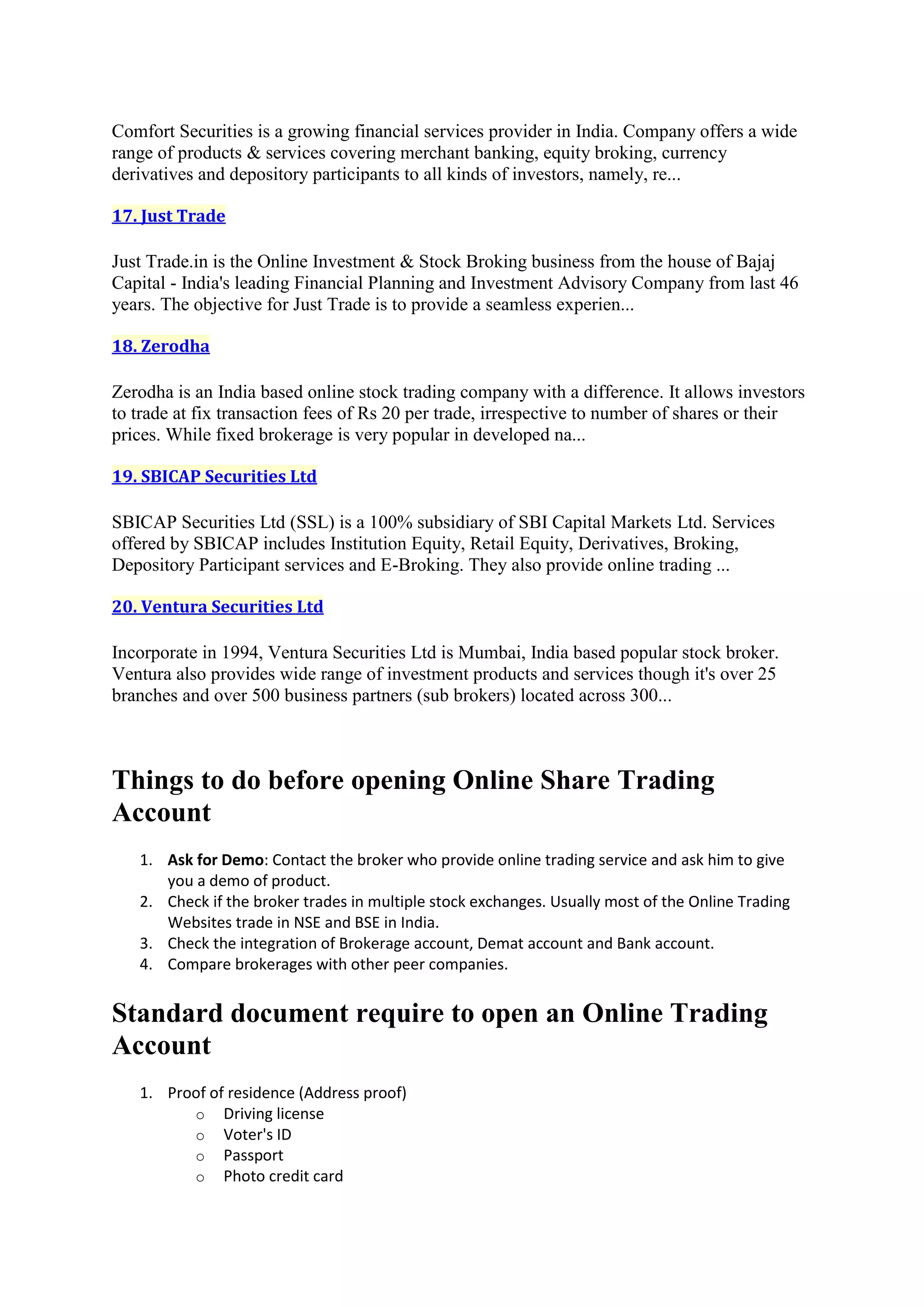 Comfort Securities is a growing financial services provider in India. Company offers a wide
range of products & services covering merchant banking, equity broking, currency
derivatives and depository participants to all kinds of investors, namely, re...

17. Just Trade

Just Trade.in is the Online Investment & Stock Broking business from the house of Bajaj
Capital - India's leading Financial Planning and Investment Advisory Company from last 46
years. The objective for Just Trade is to provide a seamless experien...

18. Zerodha

Zerodha is an India based online stock trading company with a difference. It allows investors
to trade at fix transaction fees of Rs 20 per trade, irrespective to number of shares or their
prices. While fixed brokerage is very popular in developed na...

19. SBICAP Securities Ltd

SBICAP Securities Ltd (SSL) is a 100% subsidiary of SBI Capital Markets Ltd. Services
offered by SBICAP includes Institution Equity, Retail Equity, Derivatives, Broking,
Depository Participant services and E-Broking. They also provide online trading ...

20. Ventura Securities Ltd

Incorporate in 1994, Ventura Securities Ltd is Mumbai, India based popular stock broker.
Ventura also provides wide range of investment products and services though it's over 25
branches and over 500 business partners (sub brokers) located across 300...



Things to do before opening Online Share Trading
Account
   1. Ask for Demo: Contact the broker who provide online trading service and ask him to give
      you a demo of product.
   2. Check if the broker trades in multiple stock exchanges. Usually most of the Online Trading
      Websites trade in NSE and BSE in India.
   3. Check the integration of Brokerage account, Demat account and Bank account.
   4. Compare brokerages with other peer companies.


Standard document require to open an Online Trading
Account
   1. Proof of residence (Address proof)
         o Driving license
         o Voter's ID
         o Passport
         o Photo credit card
 