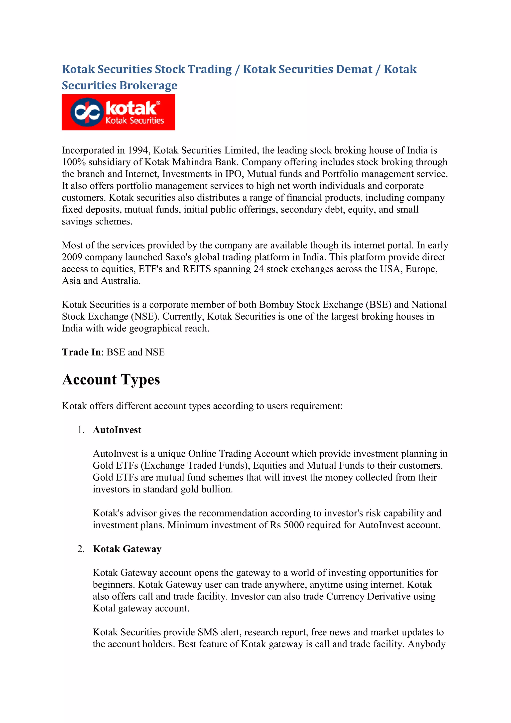 Kotak Securities Stock Trading / Kotak Securities Demat / Kotak
Securities Brokerage




Incorporated in 1994, Kotak Securities Limited, the leading stock broking house of India is
100% subsidiary of Kotak Mahindra Bank. Company offering includes stock broking through
the branch and Internet, Investments in IPO, Mutual funds and Portfolio management service.
It also offers portfolio management services to high net worth individuals and corporate
customers. Kotak securities also distributes a range of financial products, including company
fixed deposits, mutual funds, initial public offerings, secondary debt, equity, and small
savings schemes.

Most of the services provided by the company are available though its internet portal. In early
2009 company launched Saxo's global trading platform in India. This platform provide direct
access to equities, ETF's and REITS spanning 24 stock exchanges across the USA, Europe,
Asia and Australia.

Kotak Securities is a corporate member of both Bombay Stock Exchange (BSE) and National
Stock Exchange (NSE). Currently, Kotak Securities is one of the largest broking houses in
India with wide geographical reach.

Trade In: BSE and NSE

Account Types
Kotak offers different account types according to users requirement:

   1. AutoInvest

       AutoInvest is a unique Online Trading Account which provide investment planning in
       Gold ETFs (Exchange Traded Funds), Equities and Mutual Funds to their customers.
       Gold ETFs are mutual fund schemes that will invest the money collected from their
       investors in standard gold bullion.

       Kotak's advisor gives the recommendation according to investor's risk capability and
       investment plans. Minimum investment of Rs 5000 required for AutoInvest account.

   2. Kotak Gateway

       Kotak Gateway account opens the gateway to a world of investing opportunities for
       beginners. Kotak Gateway user can trade anywhere, anytime using internet. Kotak
       also offers call and trade facility. Investor can also trade Currency Derivative using
       Kotal gateway account.

       Kotak Securities provide SMS alert, research report, free news and market updates to
       the account holders. Best feature of Kotak gateway is call and trade facility. Anybody
 
