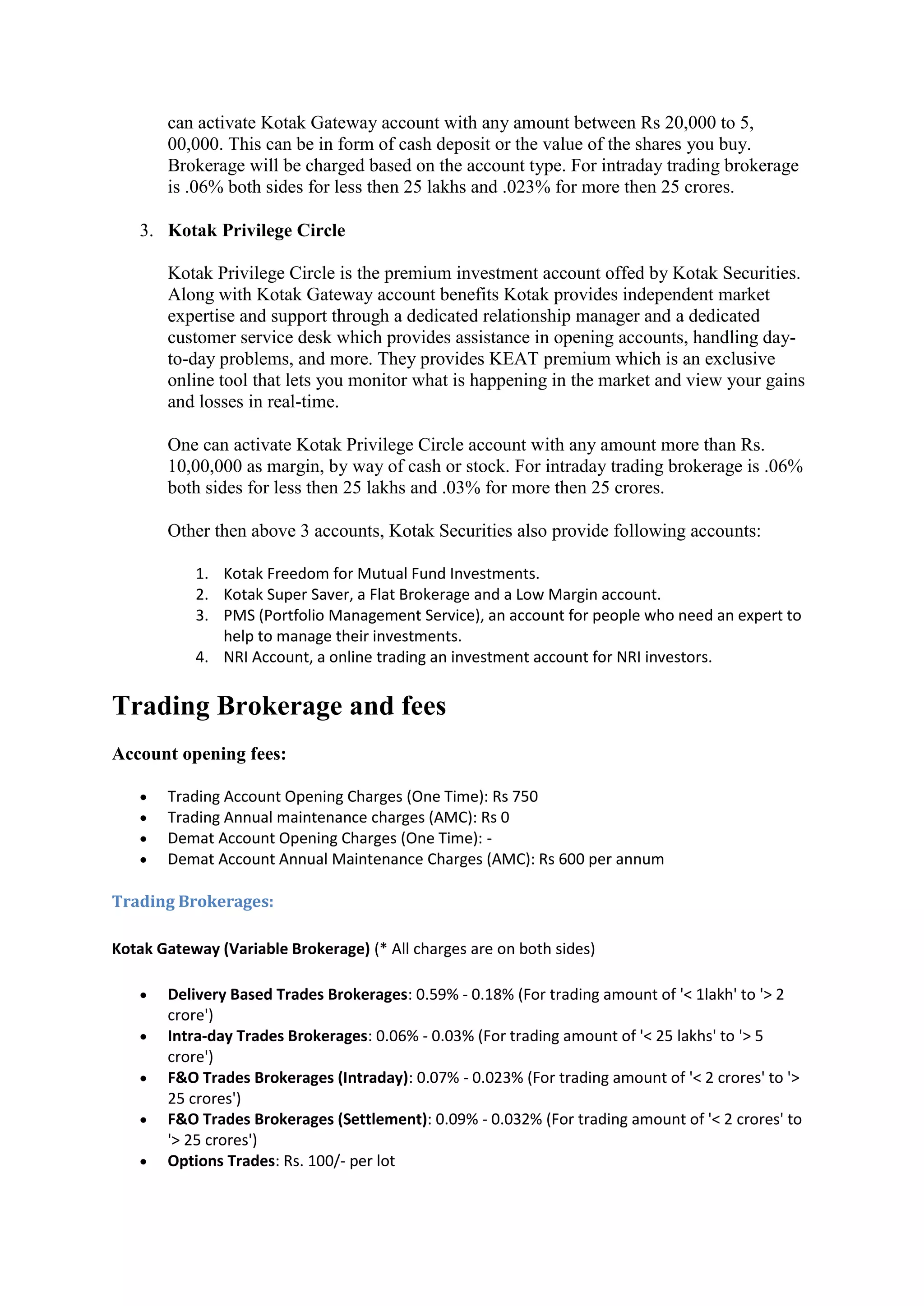 can activate Kotak Gateway account with any amount between Rs 20,000 to 5,
       00,000. This can be in form of cash deposit or the value of the shares you buy.
       Brokerage will be charged based on the account type. For intraday trading brokerage
       is .06% both sides for less then 25 lakhs and .023% for more then 25 crores.

   3. Kotak Privilege Circle

       Kotak Privilege Circle is the premium investment account offed by Kotak Securities.
       Along with Kotak Gateway account benefits Kotak provides independent market
       expertise and support through a dedicated relationship manager and a dedicated
       customer service desk which provides assistance in opening accounts, handling day-
       to-day problems, and more. They provides KEAT premium which is an exclusive
       online tool that lets you monitor what is happening in the market and view your gains
       and losses in real-time.

       One can activate Kotak Privilege Circle account with any amount more than Rs.
       10,00,000 as margin, by way of cash or stock. For intraday trading brokerage is .06%
       both sides for less then 25 lakhs and .03% for more then 25 crores.

       Other then above 3 accounts, Kotak Securities also provide following accounts:

           1. Kotak Freedom for Mutual Fund Investments.
           2. Kotak Super Saver, a Flat Brokerage and a Low Margin account.
           3. PMS (Portfolio Management Service), an account for people who need an expert to
              help to manage their investments.
           4. NRI Account, a online trading an investment account for NRI investors.


Trading Brokerage and fees
Account opening fees:

      Trading Account Opening Charges (One Time): Rs 750
      Trading Annual maintenance charges (AMC): Rs 0
      Demat Account Opening Charges (One Time): -
      Demat Account Annual Maintenance Charges (AMC): Rs 600 per annum

Trading Brokerages:

Kotak Gateway (Variable Brokerage) (* All charges are on both sides)

      Delivery Based Trades Brokerages: 0.59% - 0.18% (For trading amount of '< 1lakh' to '> 2
       crore')
      Intra-day Trades Brokerages: 0.06% - 0.03% (For trading amount of '< 25 lakhs' to '> 5
       crore')
      F&O Trades Brokerages (Intraday): 0.07% - 0.023% (For trading amount of '< 2 crores' to '>
       25 crores')
      F&O Trades Brokerages (Settlement): 0.09% - 0.032% (For trading amount of '< 2 crores' to
       '> 25 crores')
      Options Trades: Rs. 100/- per lot
 