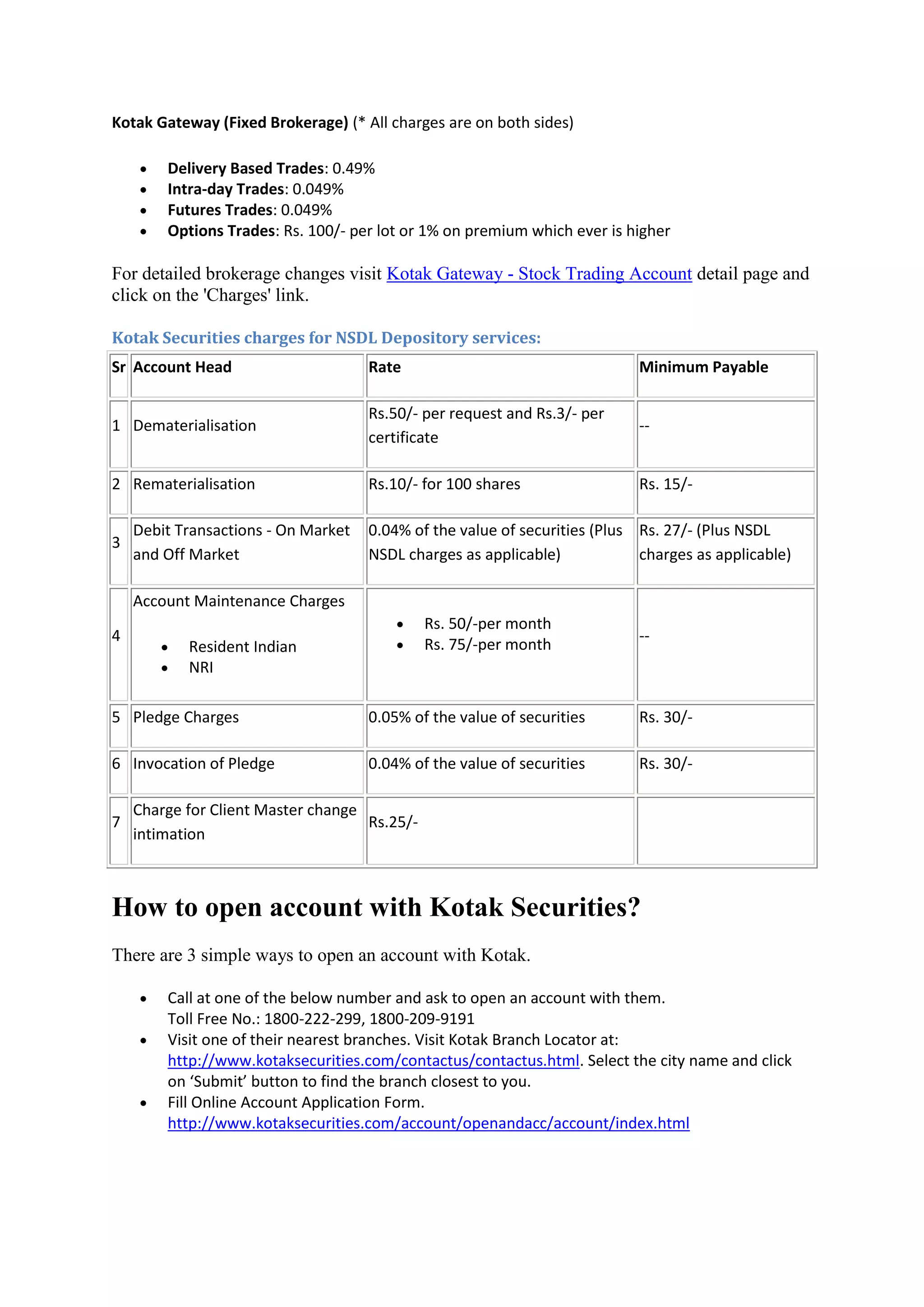Kotak Gateway (Fixed Brokerage) (* All charges are on both sides)

       Delivery Based Trades: 0.49%
       Intra-day Trades: 0.049%
       Futures Trades: 0.049%
       Options Trades: Rs. 100/- per lot or 1% on premium which ever is higher

For detailed brokerage changes visit Kotak Gateway - Stock Trading Account detail page and
click on the 'Charges' link.

Kotak Securities charges for NSDL Depository services:
Sr Account Head                      Rate                                   Minimum Payable

                                     Rs.50/- per request and Rs.3/- per
1 Dematerialisation                                                         --
                                     certificate

2 Rematerialisation                  Rs.10/- for 100 shares                 Rs. 15/-

    Debit Transactions - On Market   0.04% of the value of securities (Plus Rs. 27/- (Plus NSDL
3
    and Off Market                   NSDL charges as applicable)            charges as applicable)

    Account Maintenance Charges
                                             Rs. 50/-per month
4                                                                           --
           Resident Indian                  Rs. 75/-per month
           NRI

5 Pledge Charges                     0.05% of the value of securities       Rs. 30/-

6 Invocation of Pledge               0.04% of the value of securities       Rs. 30/-

    Charge for Client Master change
7                                   Rs.25/-
    intimation



How to open account with Kotak Securities?
There are 3 simple ways to open an account with Kotak.

       Call at one of the below number and ask to open an account with them.
        Toll Free No.: 1800-222-299, 1800-209-9191
       Visit one of their nearest branches. Visit Kotak Branch Locator at:
        http://www.kotaksecurities.com/contactus/contactus.html. Select the city name and click
        on ‘Submit’ button to find the branch closest to you.
       Fill Online Account Application Form.
        http://www.kotaksecurities.com/account/openandacc/account/index.html
 