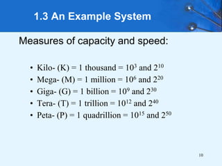 10
Measures of capacity and speed:
• Kilo- (K) = 1 thousand = 103 and 210
• Mega- (M) = 1 million = 106 and 220
• Giga- (G) = 1 billion = 109 and 230
• Tera- (T) = 1 trillion = 1012 and 240
• Peta- (P) = 1 quadrillion = 1015 and 250
1.3 An Example System
 