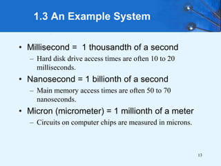13
• Millisecond = 1 thousandth of a second
– Hard disk drive access times are often 10 to 20
milliseconds.
• Nanosecond = 1 billionth of a second
– Main memory access times are often 50 to 70
nanoseconds.
• Micron (micrometer) = 1 millionth of a meter
– Circuits on computer chips are measured in microns.
1.3 An Example System
 