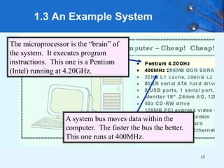 15
1.3 An Example System
A system bus moves data within the
computer. The faster the bus the better.
This one runs at 400MHz.
The microprocessor is the “brain” of
the system. It executes program
instructions. This one is a Pentium
(Intel) running at 4.20GHz.
 