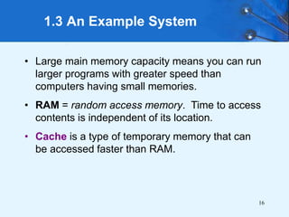 16
1.3 An Example System
• Large main memory capacity means you can run
larger programs with greater speed than
computers having small memories.
• RAM = random access memory. Time to access
contents is independent of its location.
• Cache is a type of temporary memory that can
be accessed faster than RAM.
 