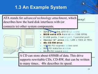 19
1.3 An Example System
ATA stands for advanced technology attachment, which
describes how the hard disk interfaces with (or
connects to) other system components.
A CD can store about 650MB of data. This drive
supports rewritable CDs, CD-RW, that can be written
to many times.. 48x describes its speed.
 