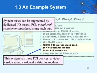 22
1.3 An Example System
System buses can be augmented by
dedicated I/O buses. PCI, peripheral
component interface, is one such bus.
This system has three PCI devices: a video
card, a sound card, and a data/fax modem.
 