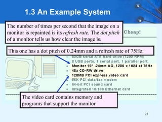 23
1.3 An Example System
The number of times per second that the image on a
monitor is repainted is its refresh rate. The dot pitch
of a monitor tells us how clear the image is.
This one has a dot pitch of 0.24mm and a refresh rate of 75Hz.
The video card contains memory and
programs that support the monitor.
 