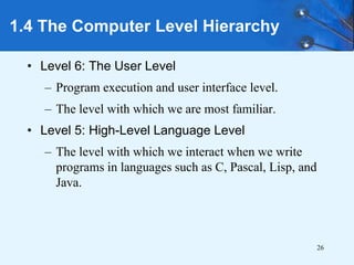 26
• Level 6: The User Level
– Program execution and user interface level.
– The level with which we are most familiar.
• Level 5: High-Level Language Level
– The level with which we interact when we write
programs in languages such as C, Pascal, Lisp, and
Java.
1.4 The Computer Level Hierarchy
 