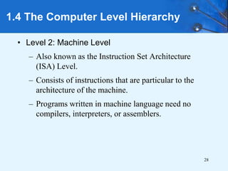 28
• Level 2: Machine Level
– Also known as the Instruction Set Architecture
(ISA) Level.
– Consists of instructions that are particular to the
architecture of the machine.
– Programs written in machine language need no
compilers, interpreters, or assemblers.
1.4 The Computer Level Hierarchy
 