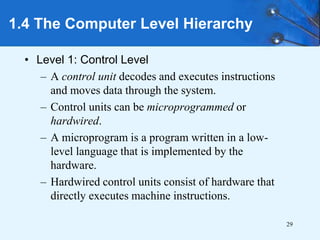 29
• Level 1: Control Level
– A control unit decodes and executes instructions
and moves data through the system.
– Control units can be microprogrammed or
hardwired.
– A microprogram is a program written in a low-
level language that is implemented by the
hardware.
– Hardwired control units consist of hardware that
directly executes machine instructions.
1.4 The Computer Level Hierarchy
 