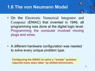 31
• On the Electronic Numerical Integrator and
Computer (ENIAC) that invented in 1946, all
programming was done at the digital logic level.
Programming the computer involved moving
plugs and wires.
• A different hardware configuration was needed
to solve every unique problem type.
1.6 The von Neumann Model
Configuring the ENIAC to solve a “simple” problem
required many days labor by skilled technicians.
 