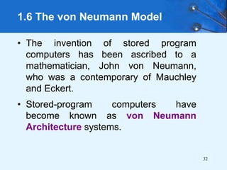 32
• The invention of stored program
computers has been ascribed to a
mathematician, John von Neumann,
who was a contemporary of Mauchley
and Eckert.
• Stored-program computers have
become known as von Neumann
Architecture systems.
1.6 The von Neumann Model
 