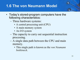 33
1.6 The von Neumann Model
• Today’s stored-program computers have the
following characteristics:
– Three hardware systems:
• A central processing unit (CPU)
• A main memory system
• An I/O system
– The capacity to carry out sequential instruction
processing.
– A single data path between the CPU and main
memory.
• This single path is known as the von Neumann
bottleneck.
 