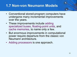 39
• Conventional stored-program computers have
undergone many incremental improvements
over the years.
• These improvements include adding
specialized buses, floating-point units, and
cache memories, to name only a few.
• But enormous improvements in computational
power require departure from the classic von
Neumann architecture.
• Adding processors is one approach.
1.7 Non-von Neumann Models
 