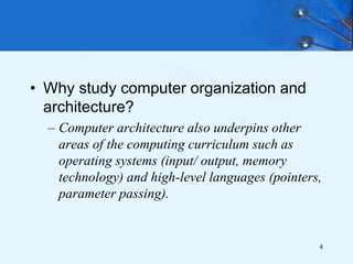 • Why study computer organization and
architecture?
– Computer architecture also underpins other
areas of the computing curriculum such as
operating systems (input/ output, memory
technology) and high-level languages (pointers,
parameter passing).
4
 