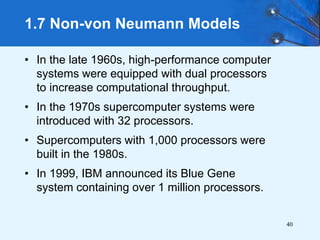 40
• In the late 1960s, high-performance computer
systems were equipped with dual processors
to increase computational throughput.
• In the 1970s supercomputer systems were
introduced with 32 processors.
• Supercomputers with 1,000 processors were
built in the 1980s.
• In 1999, IBM announced its Blue Gene
system containing over 1 million processors.
1.7 Non-von Neumann Models
 