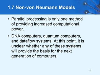 41
• Parallel processing is only one method
of providing increased computational
power.
• DNA computers, quantum computers,
and dataflow systems. At this point, it is
unclear whether any of these systems
will provide the basis for the next
generation of computers.
1.7 Non-von Neumann Models
 