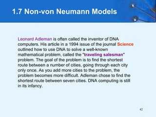 42
Leonard Adleman is often called the inventor of DNA
computers. His article in a 1994 issue of the journal Science
outlined how to use DNA to solve a well-known
mathematical problem, called the "traveling salesman"
problem. The goal of the problem is to find the shortest
route between a number of cities, going through each city
only once. As you add more cities to the problem, the
problem becomes more difficult. Adleman chose to find the
shortest route between seven cities. DNA computing is still
in its infancy.
1.7 Non-von Neumann Models
 