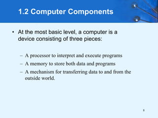 8
• At the most basic level, a computer is a
device consisting of three pieces:
– A processor to interpret and execute programs
– A memory to store both data and programs
– A mechanism for transferring data to and from the
outside world.
1.2 Computer Components
 