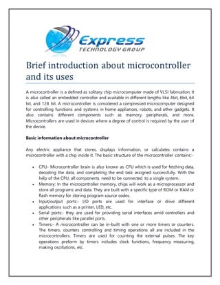 Brief introduction about microcontroller
and its uses
A microcontroller is a defined as solitary chip microcomputer made of VLSI fabrication. It
is also called an embedded controller and available in different lengths like 4bit, 8bit, 64
bit, and 128 bit. A microcontroller is considered a compressed microcomputer designed
for controlling functions and systems in home appliances, robots, and other gadgets. It
also contains different components such as memory, peripherals, and more.
Microcontrollers are used in devices where a degree of control is required by the user of
the device.
Basic information about microcontroller
Any electric appliance that stores, displays information, or calculates contains a
microcontroller with a chip inside it. The basic structure of the microcontroller contains:-
 CPU- Microcontroller brain is also known as CPU which is used for fetching data,
decoding the data, and completing the end task assigned successfully. With the
help of the CPU, all components need to be connected to a single system.
 Memory: In the microcontroller memory, chips will work as a microprocessor and
store all programs and data. They are built with a specific type of ROM or RAM or
flash memory for storing program source codes.
 Input/output ports:- I/O ports are used for interface or drive different
applications such as a printer, LED, etc.
 Serial ports:- they are used for providing serial interfaces amid controllers and
other peripherals like parallel ports.
 Timers:- A microcontroller can be in-built with one or more timers or counters.
The timers, counters controlling and timing operations all are included in the
microcontrollers. Timers are used for counting the external pulses. The key
operations preform by timers includes clock functions, frequency measuring,
making oscillations, etc.
 