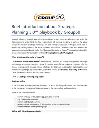 Brief introduction about Strategic
Planning 5.0™ playbook by Group50
Strategic planning strategic execution is considered as two important elements that assist the
stakeholders to understand the key responsibility of moving company to achieve its goals.
Group50’s inclusive Strategic Planning 5.0™ and strategic execution techniques work well in
developing the alignment in the whole business. It is built on “Where to Play” and “How to win
“approach and cloud based tools. The "Business Hierarchy of Needs®
" concept developed by
Group50 serves as the foundation for their strategic planning 5.0™ playbook.
What is Business Hierarchy of Needs®
?
The Business Hierarchy of Needs®
, developed by Group50, is a change management paradigm
for fostering a strategic execution culture. It contains a set of three tasks that create an effective
change management process include strategy development, organization optimization, and
implementing change. To some extent, every firm follows the Business Hierarchy of Needs®.
The activities included in it are discussed below:-
Level-1: Strategic planning preparation
Strategic review
In the first level, strategic planning framework is about focusing the current performance state
of the company’s strategy and its performance in the marketplace and operations.
Some of the tasks include in it
• Current strategy and supporting papers data request
• Key stakeholder interviews
• Current state SWOT analysis
• Analyze the performance of KPIs in relation to the present strategy
• Determine the current operating gaps
Define MIG (Most Important Goal)
 