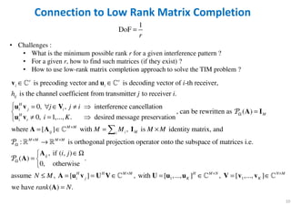 10
Connection to Low Rank Matrix Completion
1
DoF
r
=
• Challenges :
• What is the minimum possible rank r for a given interference pattern ?
• For a given r, how to find such matrices (if they exist) ?
• How to use low-rank matrix completion approach to solve the TIM problem ?
is precoding vector and is decoding vector of -th receiver,
is the channel coefficient from transmitter to receiver .
0, , interference cancellation
0, 1,...,
r r
i i
ij
H
i j i
H
i i
i
h j i
j j i
i
∈ ∈
= ∀ ∈ ≠ 
≠ =
v u
u v V
u v
ℂ ℂ
, can be rewritten as ( )
. desired message preservation
where [ ] with , is identity matrix, and
: is orthogonal projection operator onto the subspace of
M
M M
ij i Mi
M M M M
K
M M M M
Ω
×
× ×
Ω

=

= ∈ = ×
→

A I
A A I
P
P
ℂ
ℝ ℝ
1 1
matrices i.e.
, if ( , )
( ) .
0, otherwise
assume , [ ] , with [ ,..., ] , [ ,..., ]
we have ( ) .
ij
H H M M H M N N M
i j K K
i j
N M
rank N
Ω
× × ×
∈Ω
= 

≤ = = ∈ = ∈ = ∈
=
A
A
A u v U V U u u V v v
A
P
ℂ ℂ ℂ
 