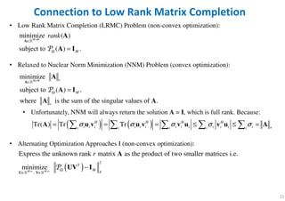 11
Connection to Low Rank Matrix Completion
• Low Rank Matrix Completion (LRMC) Problem (non-convex optimization):
• Relaxed to Nuclear Norm Minimization (NNM) Problem (convex optimization):
• Unfortunately, NNM will always return the solution A = I, which is full rank. Because:
• Alternating Optimization Approaches I (non-convex optimization):
minimize ( )
subject to ( ) .
M M
M
rank×
∈
Ω =
A
A
A I
ℝ
P
minimize
subject to ( ) .
where is the sum of the singular values of .
M M
M
× ∗∈
Ω
∗
=
A
A
A I
A A
ℝ
P
( ) ( )Tr( ) Tr TrH H H H
i i i i i i i i i i i i ii i i i i
σ σ σ σ σ ∗
= = = ≤ ≤ =    A u v u v v u v u A
( )
2
,
Express the unknown rank matrix as the product of two smaller matrices i.e.
minimizeM r M r
T
M
F
r
× × Ω
∈ ∈
−
U V
A
UV I
ℝ ℝ
P
 