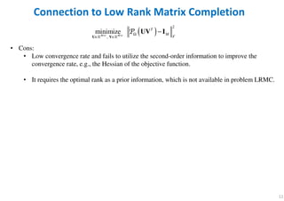 12
• Cons:
• Low convergence rate and fails to utilize the second-order information to improve the
convergence rate, e.g., the Hessian of the objective function.
• It requires the optimal rank as a prior information, which is not available in problem LRMC.
Connection to Low Rank Matrix Completion
( )
2
,
minimizeM r M r
T
M
F× × Ω
∈ ∈
−
U V
UV I
ℝ ℝ
P
 