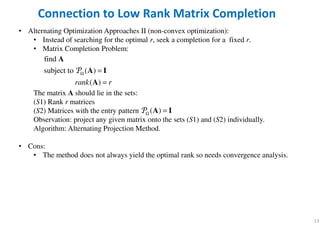 • Alternating Optimization Approaches II (non-convex optimization):
• Instead of searching for the optimal r, seek a completion for a fixed r.
• Matrix Completion Problem:
The matrix A should lie in the sets:
(S1) Rank r matrices
(S2) Matrices with the entry pattern
Observation: project any given matrix onto the sets (S1) and (S2) individually.
Algorithm: Alternating Projection Method.
• Cons:
• The method does not always yield the optimal rank so needs convergence analysis.
13
Connection to Low Rank Matrix Completion
find
subject to ( )
( )rank r
Ω =
=
A
A I
A
P
( )Ω =A IP
 