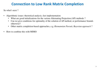 14
Connection to Low Rank Matrix Completion
So what’s next ?
• Algorithmic issues: theoretical analysis, fast implementation
• What are good initializations for the various Alternating Projection (AP) methods ?
• Can we give conditions for optimality of the solution of AP method, or performance bounds
otherwise?
• Other matrix completion-based approaches, e.g. Riemannian Pursuit, Bayesian approach ?
• How to combine this with MIMO
 