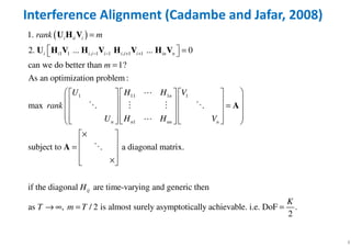 4
Interference Alignment (Cadambe and Jafar, 2008)
( )
1 1 , 1 1 , 1 1
1 11 1 1
1
1.
2. ... ... 0
can we do better than 1?
As an optimization problem :
max
sub
i ii i
i i i i i i i i in n
n
n n nn n
rank m
m
U H H V
rank
U H H V
− − + +
=
  = 
=
      
       =      
            
U H V
U H V H V H V H V
A
⋯
⋱ ⋮ ⋮ ⋱
⋯
ject to a diagonal matrix.
if the diagonal are time-varying and generic then
as , / 2 is almost surely asymptotically achievable. i.e. DoF .
2
ijH
K
T m T
× 
 =  
 × 
→ ∞ = =
A ⋱
 