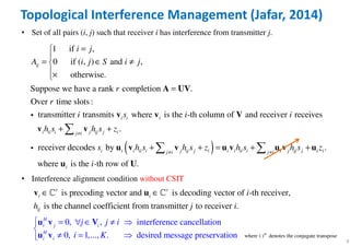 9
• Set of all pairs (i, j) such that receiver i has interference from transmitter j.
1 if ,
0 if ( , ) and ,
otherwise.
Suppose we have a rank completion .
Over time slots :
transmitter transmits where is the -th column of and receiv
ij
i i i
i j
A i j S i j
r
r
i s i
=

= ∈ ≠
×
=A UV
v v Vi
( )
er receives
.
receiver decodes by .
where is the -th row of .
i ii i j ij j ij i
i i i ii i j ij j i i i ii i i j ij j i ij i j i
i
i
h s h s z
s h s h s z h s h s z
i
≠
≠ ≠
+ +
+ + = + +

 
v v
u v v u v u v u
u U
i
Topological Interference Management (Jafar, 2014)
• Interference alignment condition without CSIT
is precoding vector and is decoding vector of -th receiver,
is the channel coefficien
0,
t from transmitter to receiver
, interference
.
cancellation
0, 1,...,
H
i j i
r r
i i
ij
H
i i
j j i
i
i
h j i
= ∀ 
=
∈
≠
≠
∈
∈u v
u
v
V
v
uℂ ℂ
. desired message preservationK


 where ( ) denotes the conjugate transposeH
⋅
 