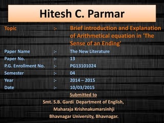 Hitesh C. Parmar
Topic :- Brief introduction and Explanation
of Arithmetical equation in 'The
Sense of an Ending'
Paper Name :- The New Literature
Paper No. :- 13
P.G. Enrollment No. :- PG13101024
Semester :- 04
Year :- 2014 – 2015
Date :- 10/03/2015
Submitted to
Smt. S.B. Gardi Department of English,
Maharaja Krishnakumarsinhji
Bhavnagar University, Bhavnagar.
 