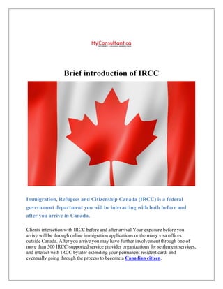 Brief introduction of IRCC
Immigration, Refugees and Citizenship Canada (IRCC) is a federal
government department you will be interacting with both before and
after you arrive in Canada.
Clients interaction with IRCC before and after arrival Your exposure before you
arrive will be through online immigration applications or the many visa offices
outside Canada. After you arrive you may have further involvement through one of
more than 500 IRCC-supported service provider organizations for settlement services,
and interact with IRCC bylater extending your permanent resident card, and
eventually going through the process to become a Canadian citizen.
 