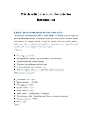 Wireless fire alarm smoke detector
introduction
1. BR704 Photo-electric smoke detector introduction
JTY-GW-BR704 Standalone photo-electric smoke detector use special structural design, can
quickly and effectively detect a fire smoldering stage smoke. When the smoke enters the detector,
light scattering, light receiving element to detect light intensity, when light intensity reaches a
predetermined value, immediately issued signal to the photoelectric smoke detector fire control
panel.Meanwhile , sound and light alarm receive alarm signal .
1.1 Features
 No wiring, easy to install
 Intelligent Control of Single Chip Microcomputer，Smoke sensitive
 Automatic inspection, under-voltage tips
 Proprietary agreement,strong anti-interference
 A battery effectively work more than 2 years
 Transmission power is big, can be used with the fire alarm control panel
1.2 Performance parameters
 Temperature：-10℃ ~50℃
 Relative humidity：＜97％RH
 Working power：DC9V
 Standby current：≤15uA
 Alarm current：≤35mA
 Alarm volume：≥80dB(3 meters，A Weighting )
 Protection area：40m2（According to specific site environment to determine）
 Transmission power：≥7dBm
 Shell ：ABS
1.3 Size
 