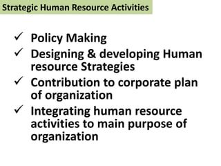 Strategic Human Resource Activities
 Policy Making
 Designing & developing Human
resource Strategies
 Contribution to corporate plan
of organization
 Integrating human resource
activities to main purpose of
organization
 