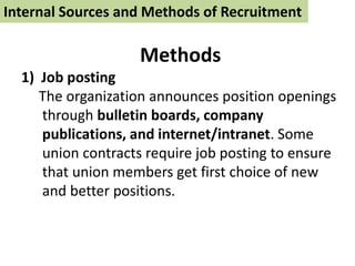 Internal Sources and Methods of Recruitment
Methods
1) Job posting
The organization announces position openings
through bulletin boards, company
publications, and internet/intranet. Some
union contracts require job posting to ensure
that union members get first choice of new
and better positions.
 
