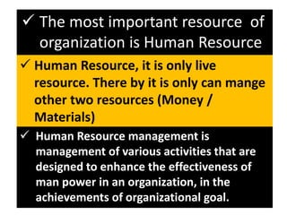  Human Resource, it is only live
resource. There by it is only can mange
other two resources (Money /
Materials)
 The most important resource of
organization is Human Resource
 Human Resource management is
management of various activities that are
designed to enhance the effectiveness of
man power in an organization, in the
achievements of organizational goal.
 