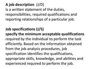 A job description (J/D)
is a written statement of the duties,
responsibilities, required qualifications and
reporting relationships of a particular job.
Job specifications (J/S)
specify the minimum acceptable qualifications
required by the individual to perform the task
efficiently. Based on the information obtained
from the job analysis procedures, job
specification identifies the qualifications,
appropriate skills, knowledge, and abilities and
experienced required to perform the job.
 