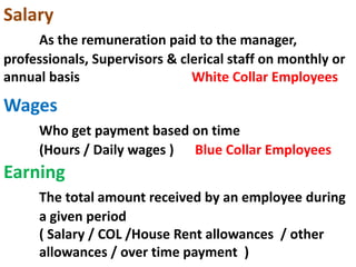 Salary
As the remuneration paid to the manager,
professionals, Supervisors & clerical staff on monthly or
annual basis White Collar Employees
Wages
Who get payment based on time
(Hours / Daily wages ) Blue Collar Employees
Earning
The total amount received by an employee during
a given period
( Salary / COL /House Rent allowances / other
allowances / over time payment )
 