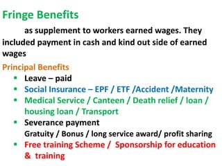 Fringe Benefits
as supplement to workers earned wages. They
included payment in cash and kind out side of earned
wages
Principal Benefits
 Leave – paid
 Social Insurance – EPF / ETF /Accident /Maternity
 Medical Service / Canteen / Death relief / loan /
housing loan / Transport
 Severance payment
Gratuity / Bonus / long service award/ profit sharing
 Free training Scheme / Sponsorship for education
& training
 