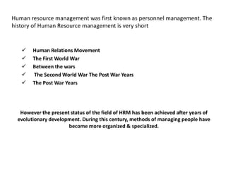Human resource management was first known as personnel management. The
history of Human Resource management is very short
 Human Relations Movement
 The First World War
 Between the wars
 The Second World War The Post War Years
 The Post War Years
However the present status of the field of HRM has been achieved after years of
evolutionary development. During this century, methods of managing people have
become more organized & specialized.
 