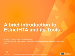 European network for Health Technology Assessment | JA2 2012-2015 | www.eunethta.eu
A brief introduction to
EUnetHTA and its Tools
Marianne Klemp / NOKC / research director
Third WP2 Face to Face Training Course for EUnetHTA stakeholders, Brussels, 23rd of April
2015
 
