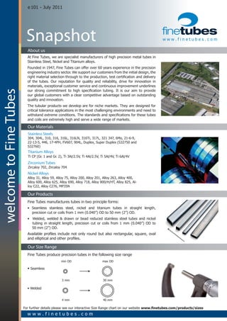 e 101 - July 2011




                         Snapshot                                                                               www.finetubes.com

                          About us
                          At Fine Tubes, we are specialist manufacturers of high precision metal tubes in
                          Stainless Steel, Nickel and Titanium alloys.
                          Founded in 1947, Fine Tubes can offer over 60 years experience in the precision
                          engineering industry sector. We support our customers from the initial design, the
                          right material selection through to the production, test certification and delivery
                          of the tubes. Our reputation for quality and reliability, drive for innovation in
                          materials, exceptional customer service and continuous improvement underlines
                          our strong commitment to high specification tubing. It is our aim to provide
welcome to Fine Tubes




                          our global customers with a clear competitive advantage based on outstanding
                          quality and innovation.
                          The tubular products we develop are for niche markets. They are designed for
                          critical tolerance applications in the most challenging environments and need to
                          withstand extreme conditions. The standards and specifications for these tubes
                          and coils are extremely high and serve a wide range of markets.

                          Our Materials
                          Stainless Steels
                          304, 304L, 310, 316, 316L, 316LN, 316Ti, 317L, 321 347, 6Mo, 21-6-9,
                          22-13-5, 446, 17-4PH, FV607, 904L, Duplex, Super Duplex (S32750 and
                          S32760)
                          Titanium Alloys
                          Ti CP (Gr. 1 and Gr. 2), Ti 3Al/2.5V, Ti 4Al/2.5V, Ti 5Al/4V, Ti 6Al/4V
                          Zirconium Tubes
                          Zircaloy 702, Zircaloy 704
                          Nickel Alloys
                          Alloy 31, Alloy 59, Alloy 75, Alloy 200, Alloy 201, Alloy 263, Alloy 400,
                          Alloy 600, Alloy 625, Alloy 690, Alloy 718, Alloy 800/H/HT, Alloy 825, Al-
                          loy C22, Alloy C276, MP35N

                          Our Products
                          Fine Tubes manufactures tubes in two principle forms:
                          • Seamless stainless steel, nickel and titanium tubes in straight length,
                            precision cut or coils from 1 mm (0.040”) OD to 50 mm (2”) OD.
                          • Welded, welded & drawn or bead reduced stainless steel tubes and nickel
                            tubing in straight length, precision cut or coils from 1 mm (0.040”) OD to
                            50 mm (2”) OD.
                          Available profiles include not only round but also rectangular, square, oval
                          and elliptical and other profiles.

                          Our Size Range
                          Fine Tubes produce precision tubes in the following size range
                                                 min OD 			                   max OD

                          • Seamless


                                                 3 mm 			                     30 mm

                          • Welded


                                                 4 mm 			                     40 mm

                        For further details please see our interactive Size Range chart on our website www.finetubes.com/products/sizes
                          www.finetubes.com
 
