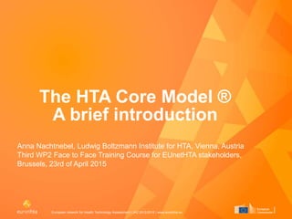 European network for Health Technology Assessment | JA2 2012-2015 | www.eunethta.eu
The HTA Core Model ®
A brief introduction
Anna Nachtnebel, Ludwig Boltzmann Institute for HTA, Vienna, Austria
Third WP2 Face to Face Training Course for EUnetHTA stakeholders,
Brussels, 23rd of April 2015
 