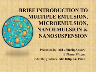 BRIEF INTRODUCTION TO
MULTIPLE EMULSION,
MICROEMULSION,
NANOEMULSION &
NANOSUSPENSION
Presented by- Md . Shariq Ansari
B.Pharm 5th sem
Under the guidance: Mr. Dilip Kr. Patel
 